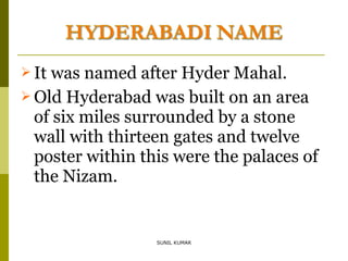  It

was named after Hyder Mahal.
 Old Hyderabad was built on an area
of six miles surrounded by a stone
wall with thirteen gates and twelve
poster within this were the palaces of
the Nizam.

SUNIL KUMAR

 