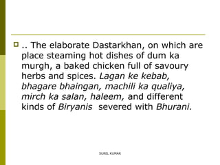

.. The elaborate Dastarkhan, on which are
place steaming hot dishes of dum ka
murgh, a baked chicken full of savoury
herbs and spices. Lagan ke kebab,
bhagare bhaingan, machili ka qualiya,
mirch ka salan, haleem, and different
kinds of Biryanis severed with Bhurani.

SUNIL KUMAR

 