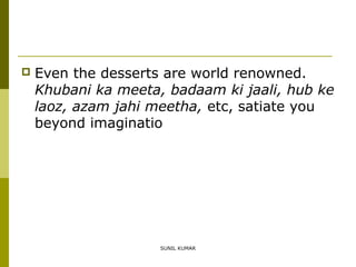 

Even the desserts are world renowned.
Khubani ka meeta, badaam ki jaali, hub ke
laoz, azam jahi meetha, etc, satiate you
beyond imaginatio

SUNIL KUMAR

 