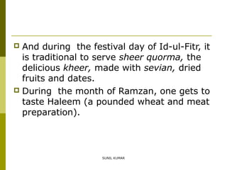 And during the festival day of Id-ul-Fitr, it
is traditional to serve sheer quorma, the
delicious kheer, made with sevian, dried
fruits and dates.
 During the month of Ramzan, one gets to
taste Haleem (a pounded wheat and meat
preparation).


SUNIL KUMAR

 