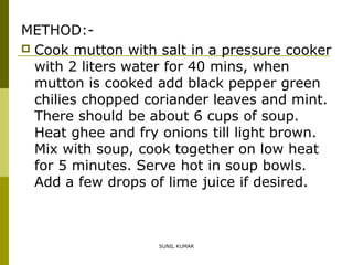 METHOD: Cook mutton with salt in a pressure cooker
with 2 liters water for 40 mins, when
mutton is cooked add black pepper green
chilies chopped coriander leaves and mint.
There should be about 6 cups of soup.
Heat ghee and fry onions till light brown.
Mix with soup, cook together on low heat
for 5 minutes. Serve hot in soup bowls.
Add a few drops of lime juice if desired.

SUNIL KUMAR

 