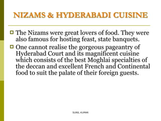 The Nizams were great lovers of food. They were
also famous for hosting feast, state banquets.
 One cannot realise the gorgeous pageantry of
Hyderabad Court and its magnificent cuisine
which consists of the best Moghlai specialties of
the deccan and excellent French and Continental
food to suit the palate of their foreign guests.


SUNIL KUMAR

 