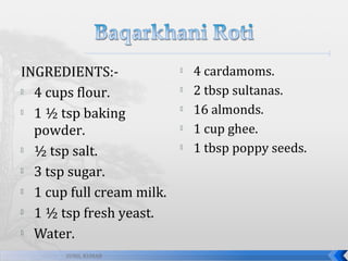 INGREDIENTS: 4 cups flour.
 1 ½ tsp baking
powder.
 ½ tsp salt.
 3 tsp sugar.
 1 cup full cream milk.
 1 ½ tsp fresh yeast.
 Water.
SUNIL KUMAR







4 cardamoms.
2 tbsp sultanas.
16 almonds.
1 cup ghee.
1 tbsp poppy seeds.

 