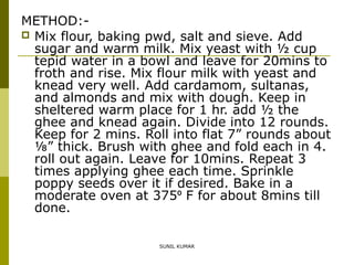 METHOD: Mix flour, baking pwd, salt and sieve. Add
sugar and warm milk. Mix yeast with ½ cup
tepid water in a bowl and leave for 20mins to
froth and rise. Mix flour milk with yeast and
knead very well. Add cardamom, sultanas,
and almonds and mix with dough. Keep in
sheltered warm place for 1 hr. add ½ the
ghee and knead again. Divide into 12 rounds.
Keep for 2 mins. Roll into flat 7” rounds about
⅛” thick. Brush with ghee and fold each in 4.
roll out again. Leave for 10mins. Repeat 3
times applying ghee each time. Sprinkle
poppy seeds over it if desired. Bake in a
moderate oven at 375⁰ F for about 8mins till
done.
SUNIL KUMAR

 