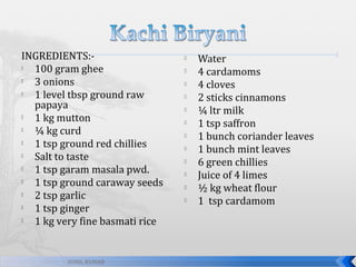 INGREDIENTS:
100 gram ghee

3 onions

1 level tbsp ground raw
papaya

1 kg mutton

¼ kg curd

1 tsp ground red chillies

Salt to taste

1 tsp garam masala pwd.

1 tsp ground caraway seeds

2 tsp garlic

1 tsp ginger

1 kg very fine basmati rice

SUNIL KUMAR














Water
4 cardamoms
4 cloves
2 sticks cinnamons
¼ ltr milk
1 tsp saffron
1 bunch coriander leaves
1 bunch mint leaves
6 green chillies
Juice of 4 limes
½ kg wheat flour
1 tsp cardamom

 