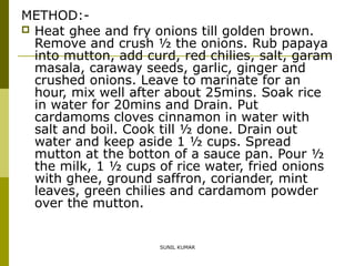 METHOD: Heat ghee and fry onions till golden brown.
Remove and crush ½ the onions. Rub papaya
into mutton, add curd, red chilies, salt, garam
masala, caraway seeds, garlic, ginger and
crushed onions. Leave to marinate for an
hour, mix well after about 25mins. Soak rice
in water for 20mins and Drain. Put
cardamoms cloves cinnamon in water with
salt and boil. Cook till ½ done. Drain out
water and keep aside 1 ½ cups. Spread
mutton at the botton of a sauce pan. Pour ½
the milk, 1 ½ cups of rice water, fried onions
with ghee, ground saffron, coriander, mint
leaves, green chilies and cardamom powder
over the mutton.

SUNIL KUMAR

 