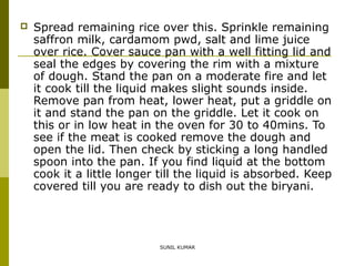 

Spread remaining rice over this. Sprinkle remaining
saffron milk, cardamom pwd, salt and lime juice
over rice. Cover sauce pan with a well fitting lid and
seal the edges by covering the rim with a mixture
of dough. Stand the pan on a moderate fire and let
it cook till the liquid makes slight sounds inside.
Remove pan from heat, lower heat, put a griddle on
it and stand the pan on the griddle. Let it cook on
this or in low heat in the oven for 30 to 40mins. To
see if the meat is cooked remove the dough and
open the lid. Then check by sticking a long handled
spoon into the pan. If you find liquid at the bottom
cook it a little longer till the liquid is absorbed. Keep
covered till you are ready to dish out the biryani.

SUNIL KUMAR

 