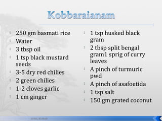 









250 gm basmati rice
Water
3 tbsp oil
1 tsp black mustard
seeds
3-5 dry red chilies
2 green chilies
1-2 cloves garlic
1 cm ginger

SUNIL KUMAR











1 tsp husked black
gram
2 tbsp split bengal
gram1 sprig of curry
leaves
A pinch of turmuric
pwd
A pinch of asafoetida
1 tsp salt
150 gm grated coconut

 