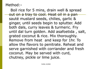 Method:Boil rice for 5 mins, drain well & spread
out on a tray to cool. Heat oil in a pan
sauté mustard seeds, chilies, garlic &
ginger, until seeds begin to splutter. Add
both dals, curry leaves & turmeric. Fry
until dal turn golden. Add asafoetida , salt,
grated coconut & rice. Mix thoroughly.
Remove from heat and keep for 1hr. To
allow the flavors to penitrate. Reheat and
serve garnished with corriander and fresh
coconut. May be served with curd,
chutney, pickle or lime juice.
SUNIL KUMAR

 