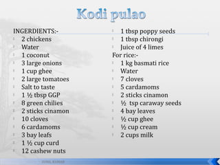 INGERDIENTS:
2 chickens

Water

1 coconut

3 large onions

1 cup ghee

2 large tomatoes

Salt to taste

1 ½ tbsp GGP

8 green chilies

2 sticks cinamon

10 cloves

6 cardamoms

3 bay leafs

1 ½ cup curd

12 cashew nuts
SUNIL KUMAR

1 tbsp poppy seeds

1 tbsp chirongi

Juice of 4 limes
For rice:
1 kg basmati rice

Water

7 cloves

5 cardamoms

2 sticks cinamon

½ tsp caraway seeds

4 bay leaves

½ cup ghee

½ cup cream

2 cups milk


 