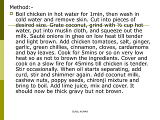 Method: Boil chicken in hot water for 1min, then wash in
cold water and remove skin. Cut into pieces of
desired size. Grate coconut, grind with ½ cup hot
water, put into muslin cloth, and squeeze out the
milk. Sauté onions in ghee on low heat till tender
and light brown. Add chicken tomatoes, salt, ginger,
garlic, green chillies, cinnamon, cloves, cardamoms
and bay leaves. Cook for 5mins or so on very low
heat so as not to brown the ingredients. Cover and
cook on a slow fire for 45mins till chicken is tender.
Stir occasionally. When oil starts separating, add
curd, stir and shimmer again. Add coconut milk,
cashew nuts, poppy seeds, chironji mixture and
bring to boil. Add lime juice, mix and cover. It
should now be thick gravy but not brown.

SUNIL KUMAR

 