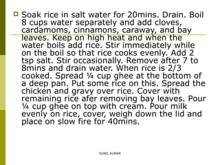 

Soak rice in salt water for 20mins. Drain. Boil
8 cups water separately and add cloves,
cardamoms, cinnamons, caraway, and bay
leaves. Keep on high heat and when the
water boils add rice. Stir immediately while
on the boil so that rice cooks evenly. Add 2
tsp salt. Stir occasionally. Remove after 7 to
8mins and drain water. When rice is 2/3
cooked. Spread ¼ cup ghee at the bottom of
a deep pan. Put some rice on this. Spread the
chicken and gravy over rice. Cover with
remaining rice afer removing bay leaves. Pour
¼ cup ghee on top with cream. Pour milk
evenly on rice, cover, weigh down the lid and
place on slow fire for 40mins.

SUNIL KUMAR

 