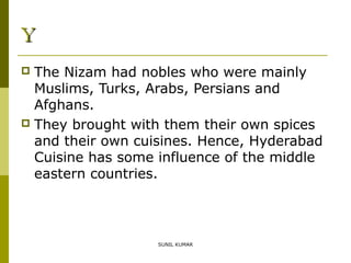 Y
The Nizam had nobles who were mainly
Muslims, Turks, Arabs, Persians and
Afghans.
 They brought with them their own spices
and their own cuisines. Hence, Hyderabad
Cuisine has some influence of the middle
eastern countries.


SUNIL KUMAR

 
