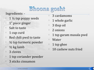 Ingredients: 
1 ½ tsp poppy seeds

1” piece ginger

Salt to taste

1 cup curd

Red chili pwd to taste

½ tsp turmeric powder

½ kg lamb

3 cloves

1 tsp coriander powder

3 sticks cinnamon
SUNIL KUMAR










3 cardamoms
1 whole garlic
3 tbsp oil
2 onions
1 tsp garam masala pwd
Water
1 tsp ghee
10 cashew nuts fried

 