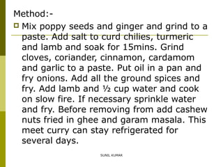 Method: Mix poppy seeds and ginger and grind to a
paste. Add salt to curd chilies, turmeric
and lamb and soak for 15mins. Grind
cloves, coriander, cinnamon, cardamom
and garlic to a paste. Put oil in a pan and
fry onions. Add all the ground spices and
fry. Add lamb and ½ cup water and cook
on slow fire. If necessary sprinkle water
and fry. Before removing from add cashew
nuts fried in ghee and garam masala. This
meet curry can stay refrigerated for
several days.
SUNIL KUMAR

 