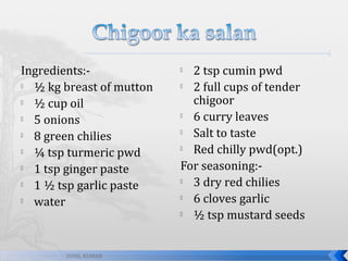 Ingredients:
½ kg breast of mutton

½ cup oil

5 onions

8 green chilies

¼ tsp turmeric pwd

1 tsp ginger paste

1 ½ tsp garlic paste

water

SUNIL KUMAR

2 tsp cumin pwd

2 full cups of tender
chigoor

6 curry leaves

Salt to taste

Red chilly pwd(opt.)
For seasoning:
3 dry red chilies

6 cloves garlic

½ tsp mustard seeds


 