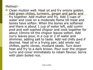 Method: Clean mutton well. Heat oil and fry onions golden.
Add green chilies, turmeric, ginger and garlic and
fry together. Add mutton and fry. Add 3 cups of
water and cook on a moderate flame till meat and
bones have soften. When the bones are softened
and there is about 1 cup of water left, add cumin
pwd and well washed chigoor and cook together for
about 10mins till the chigoor leaves soften. Add
curry leaves pour, in a cup or 2 of water and
shimmer, adding salt to taste. Add red chilly pwd if
desired. Heat oil in a frying pan, add whole red
chillies, garlic cloves, mustard seeds. Turn down
heat and fry to a dark brown. Pour over the chigoor
curry and cover immidiately to retain flavour. Serve
with plain boiled rice.
SUNIL KUMAR

 