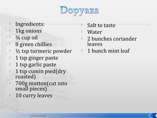 












Ingredients:
1kg onions
¾ cup oil
8 green chillies
½ tsp turmeric powder
1 tsp ginger paste
1 tsp garlic paste
1 tsp cumin pwd(dry
roasted)
700g mutton(cut into
small pieces)
10 curry leaves

SUNIL KUMAR







Salt to taste
Water
2 bunches coriander
leaves
1 bunch mint leaf

 