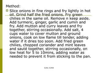 Method:
 Slice onions in fine rings and fry lightly in hot
oil. Grind half the fried onions. Fry green
chilies in the same oil. Remove n keep aside.
Add turmeric, ginger, garlic and cumin and
fry. Add mutton and curry leaves and fry
together, stirring occasionally. Add salt, 4
cups water to cover mutton and ground
onions, cook on low flame till tender, adding
water if it dries too soon. Add fried green
chilies, chopped coriander and mint leaves
and sauté together, stirring occasionally, on
low heat for 5 to 10mins, adding water as
needed to prevent it from sticking to the pan.
SUNIL KUMAR

 