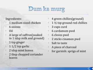 Ingredients:

1 medium sized chicken

6 onions

Oil

A large of saffron(soaked
in 1 tdsp milk and ground)

1 tsp ginger

1 1/2 tsp garlic

2 tdsp mint leaves

2 tbsp chopped coriander
leaves

SUNIL KUMAR











4 green chillies(ground)
1 ½ tsp ground red chillies
3 cups curd
6 cardamom pwd
6 cloves pwd
2 sticks cinamon pwd
Salt to taste
A piece of charcoal
for garnish: sprigs of mint

 