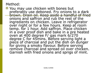 Method:
 You may use chicken with bones but
preferably use deboned. Fry onions to a dark
brown. Drain oil. Keep aside a handful of fried
onions and saffron and rub the rest of the
ingredients on chicken. Leave in refrigerator
over night or for a few hours. Keep at room
temp. for 1 hour. Add saffron. Place chicken
in a over proof dish and bake in a pre heated
oven at 400 degree F/ gas mark 6/270
degree C for 45mins. Before serving light a
piece of charcoal and put the dish on dunger
for giving a smoky flavour. Before serving
remove charcoal and spread oil over chicken.
Garnish with fried onions and sprigs of mint.

SUNIL KUMAR

 