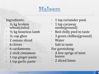 Ingredients:

½ kg broken
wheat(dalia)

½ kg boneless lamb

½ cup ghee

2 onions sliced

6 cloves

6 cardamoms

2 stick cinnamon

1 tsp ginger paste

1 tsp garlic paste
SUNIL KUMAR

1 tsp coriander pwd.

1 tsp caraway
seeds(ground)

Red chilly pwd to taste

3 green chillies(ground)

Water

Salt to taste
For garnishing:

A few sprigs of mint
leaves

2 sliced limes


 