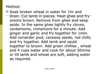 Method:
 Soak broken wheat in water for 1hr and
drain. Cut lamb in pieces. Heat ghee and fry
onions brown. Remove from ghee and keep
aside. In the same ghee lightly fry cloves,
cardamoms, cinnamons for a minute. Add
ginger and garlic and fry together for 1min.
Add coriander pwd, caraway seeds, red chilly
and fry together. Add lamb and sauté
together to brown. Add green chillies , wheat
and 4 cups water and cook for about 50mins
or till lamb and wheat are soft, adding water
as required.
SUNIL KUMAR

 