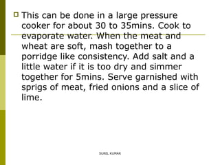 

This can be done in a large pressure
cooker for about 30 to 35mins. Cook to
evaporate water. When the meat and
wheat are soft, mash together to a
porridge like consistency. Add salt and a
little water if it is too dry and simmer
together for 5mins. Serve garnished with
sprigs of meat, fried onions and a slice of
lime.

SUNIL KUMAR

 