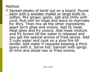 Method:
 Spread steaks of lamb out on a board. Pound
each with a wooden mallet or large knife to
soften. Mix ginger, garlic, salt and chilly with
curd. Rub well on meat and leave to marinate
for 4hrs. Then mix all the other ingredients
apart form ghee and onions. Add to meat.
Heat ghee and fry onions. Add meat mixture
and fry brown till the water is released and
you get the special aroma of fried spices. Add
3 cups water and cook on a slow fire till
tender. Add water if required keeping a thick
gravy with it. Serve hot. Garnish with sprigs
of mint and sliced raw or fried onions.

SUNIL KUMAR

 