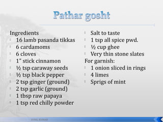 Ingredients

16 lamb pasanda tikkas

6 cardamoms

6 cloves

1” stick cinnamon

½ tsp caraway seeds

½ tsp black pepper

2 tsp ginger (ground)

2 tsp garlic (ground)

1 tbsp raw papaya

1 tsp red chilly powder
SUNIL KUMAR

Salt to taste

1 tsp all spice pwd.

½ cup ghee

Very thin stone slates
For garnish:

1 onion sliced in rings

4 limes

Sprigs of mint


 