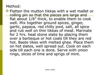 Method:
 Flatten the mutton tikkas with a wet mallet or
rolling pin so that the pieces are large and
flat about 1/8” thick, to enable them to cook
well. Mix together ground spices, ginger,
garlic, papaya, red chilly pwd, salt, all spice
and rub well on thin tikkas of meat. Marinate
for 2 hrs. heat stone slabs by placing them
over a barbeque or hot coals till they are red
hot. Baste tikes with melted ghee. Place them
on hot slates, well spread out. Cook on each
side till each one is done. Serve with onion
rings, slices of lime and sprigs of mint.

SUNIL KUMAR

 