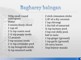 












500g small round
aubergines
Water
3 onions finely sliced
1 cup oil
2 ½ tsp cumin seed
2 ½ tsp poppy seeds
12 peanuts
3 tsp sesame seeds
2 ½ tsp coriander pwd
½ tsp fenugreek seeds
½ tsp mustard seeds
SUNIL KUMAR













2 stick cinnamon sticks
1/8th of a dry coconut.
1 tsp chirongi
1 fist full of tamarind
½ tsp turmeic pwd.
3 tsp red chilly pwd.
Salt to taste
1 tsp ginger (ground)
1 tsp garlic (ground)
10 curry leaves
1tsp bojwar masala

 