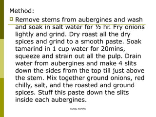 Method:
 Remove stems from aubergines and wash
and soak in salt water for ½ hr. Fry onions
lightly and grind. Dry roast all the dry
spices and grind to a smooth paste. Soak
tamarind in 1 cup water for 20mins,
squeeze and strain out all the pulp. Drain
water from aubergines and make 4 slits
down the sides from the top till just above
the stem. Mix together ground onions, red
chilly, salt, and the roasted and ground
spices. Stuff this paste down the slits
inside each aubergines.
SUNIL KUMAR

 
