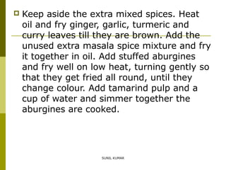 

Keep aside the extra mixed spices. Heat
oil and fry ginger, garlic, turmeric and
curry leaves till they are brown. Add the
unused extra masala spice mixture and fry
it together in oil. Add stuffed aburgines
and fry well on low heat, turning gently so
that they get fried all round, until they
change colour. Add tamarind pulp and a
cup of water and simmer together the
aburgines are cooked.

SUNIL KUMAR

 