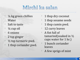 








¼ kg green chillies
Water
Salt to taste
¼ cup oil
6 onions
2 tsp ginger
½ tsp turmeric pwd.
1 tbsp coriander pwd.











SUNIL KUMAR

1 tbsp dry coconut
1 tbsp sesame seeds
1 tbsp cumin pwd.
12 curry leaves
A fist full of
tamarind(soaked in ½
cups water for 1 hr.)
1 bunch coriander
leaves
A few sprigs of mint

 