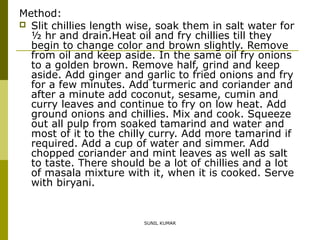 Method:
 Slit chillies length wise, soak them in salt water for
½ hr and drain.Heat oil and fry chillies till they
begin to change color and brown slightly. Remove
from oil and keep aside. In the same oil fry onions
to a golden brown. Remove half, grind and keep
aside. Add ginger and garlic to fried onions and fry
for a few minutes. Add turmeric and coriander and
after a minute add coconut, sesame, cumin and
curry leaves and continue to fry on low heat. Add
ground onions and chillies. Mix and cook. Squeeze
out all pulp from soaked tamarind and water and
most of it to the chilly curry. Add more tamarind if
required. Add a cup of water and simmer. Add
chopped coriander and mint leaves as well as salt
to taste. There should be a lot of chillies and a lot
of masala mixture with it, when it is cooked. Serve
with biryani.

SUNIL KUMAR

 