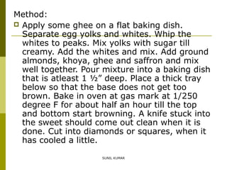 Method:
 Apply some ghee on a flat baking dish.
Separate egg yolks and whites. Whip the
whites to peaks. Mix yolks with sugar till
creamy. Add the whites and mix. Add ground
almonds, khoya, ghee and saffron and mix
well together. Pour mixture into a baking dish
that is atleast 1 ½” deep. Place a thick tray
below so that the base does not get too
brown. Bake in oven at gas mark at 1/250
degree F for about half an hour till the top
and bottom start browning. A knife stuck into
the sweet should come out clean when it is
done. Cut into diamonds or squares, when it
has cooled a little.
SUNIL KUMAR

 
