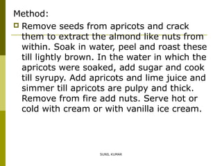 Method:
 Remove seeds from apricots and crack
them to extract the almond like nuts from
within. Soak in water, peel and roast these
till lightly brown. In the water in which the
apricots were soaked, add sugar and cook
till syrupy. Add apricots and lime juice and
simmer till apricots are pulpy and thick.
Remove from fire add nuts. Serve hot or
cold with cream or with vanilla ice cream.

SUNIL KUMAR

 
