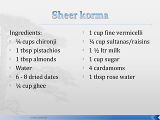 Ingredients:

¼ cups chironji

1 tbsp pistachios

1 tbsp almonds

Water

6 - 8 dried dates

¼ cup ghee

SUNIL KUMAR








1 cup fine vermicelli
¼ cup sultanas/raisins
1 ½ ltr milk
1 cup sugar
4 cardamoms
1 tbsp rose water

 