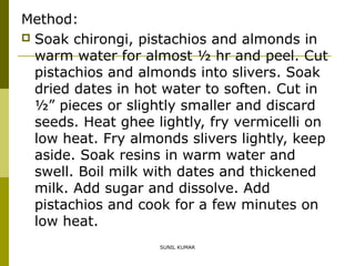 Method:
 Soak chirongi, pistachios and almonds in
warm water for almost ½ hr and peel. Cut
pistachios and almonds into slivers. Soak
dried dates in hot water to soften. Cut in
½” pieces or slightly smaller and discard
seeds. Heat ghee lightly, fry vermicelli on
low heat. Fry almonds slivers lightly, keep
aside. Soak resins in warm water and
swell. Boil milk with dates and thickened
milk. Add sugar and dissolve. Add
pistachios and cook for a few minutes on
low heat.
SUNIL KUMAR

 