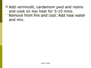 

Add vermicelli, cardamom pwd and resins
and cook on low heat for 5-10 mins.
Remove from fire and cool. Add rose water
and mix.

SUNIL KUMAR

 