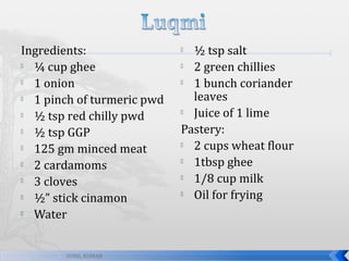 Ingredients:

¼ cup ghee

1 onion

1 pinch of turmeric pwd

½ tsp red chilly pwd

½ tsp GGP

125 gm minced meat

2 cardamoms

3 cloves

½” stick cinamon

Water
SUNIL KUMAR

½ tsp salt

2 green chillies

1 bunch coriander
leaves

Juice of 1 lime
Pastery:

2 cups wheat flour

1tbsp ghee

1/8 cup milk

Oil for frying


 