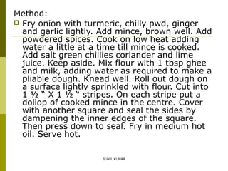 Method:
 Fry onion with turmeric, chilly pwd, ginger
and garlic lightly. Add mince, brown well. Add
powdered spices. Cook on low heat adding
water a little at a time till mince is cooked.
Add salt green chillies coriander and lime
juice. Keep aside. Mix flour with 1 tbsp ghee
and milk, adding water as required to make a
pliable dough. Knead well. Roll out dough on
a surface lightly sprinkled with flour. Cut into
1 ½ “ X 1 ½ “ stripes. On each stripe put a
dollop of cooked mince in the centre. Cover
with another square and seal the sides by
dampening the inner edges of the square.
Then press down to seal. Fry in medium hot
oil. Serve hot.
SUNIL KUMAR

 