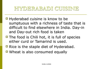Hyderabad cuisine is know to be
sumptuous with a richness of taste that is
difficult to find elsewhere in India. Day-in
and Day-out rich food is taken
 The food is Chili hot, it is full of species
either curd or Tamarind is used.
 Rice is the staple diet of Hyderabad.
 Wheat is also consumed equally


SUNIL KUMAR

 