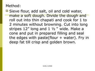 Method:
 Sieve flour, add salt, oil and cold water,
make a soft dough. Divide the dough and
roll out into thin chapati and cook for 1 to
2 minutes without browning. Cut into long
stripes 12” long and 1 ½ “ wide. Make a
cone and put in prepared filling and seal
the edges with paste(flour + water). Fry in
deep fat till crisp and golden brown.

SUNIL KUMAR

 