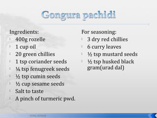 Ingredients:

400g rozelle

1 cup oil

20 green chillies

1 tsp coriander seeds

¼ tsp fenugreek seeds

½ tsp cumin seeds

½ cup sesame seeds

Salt to taste

A pinch of turmeric pwd.
SUNIL KUMAR

For seasoning:

3 dry red chillies

6 curry leaves

½ tsp mustard seeds

½ tsp husked black
gram(urad dal)

 