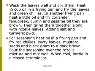 Wash the leaves well and dry them. Heat
½ cup oil in a frying pan and fry the leaves
and green chillies. In another frying pan
heat a little oil and fry coriander,
fenugreek, cumin and sesame till they are
brown. Then grind them together along
with rozelle leaves. Adding salt and
turmeric pwd.
 For seasoning heat oil in a frying pan and
fry red chillies, curry leaves, mustard
seeds and black gram to a dark brown.
Pour the seasoning over the rozelle
mixture and mix well. When cool, bottle in
a closed ceramic jar.


SUNIL KUMAR

 