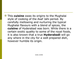 

This cuisine owes its origins to the Mughalai
style of cooking of the Asaf Jahi period. By
carefully mellowing and nurturing the typical
Mughalai flavours with a blend of spices, the
cuisine of Hyderabad was born. While there is a
certain exotic quality to some of the royal foods,
it is also known that a true Hyderabadi will go
any where in the city for a well prepared dish,
however humble its origin.

SUNIL KUMAR

 