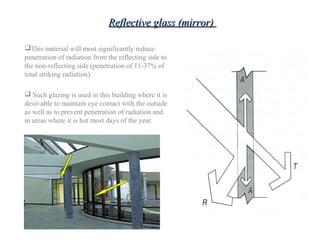 This material will most significantly reduce
penetration of radiation from the reflecting side to
the non-reflecting side (penetration of 11-37% of
total striking radiation).
 Such glazing is used in this building where it is
desir-able to maintain eye contact with the outside
as well as to prevent penetration of radiation and
in areas where it is hot most days of the year.
Reflective glass (mirror)Reflective glass (mirror)
 