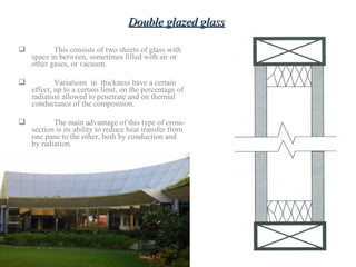  This consists of two sheets of glass with
space in between, sometimes filled with air or
other gases, or vacuum.
 Variations in thickness have a certain
effect, up to a certain limit, on the percentage of
radiation allowed to penetrate and on thermal
conductance of the composition.
 The main advantage of this type of cross-
section is its ability to reduce heat transfer from
one pane to the other, both by conduction and
by radiation.
Double glazed glassDouble glazed glass
 